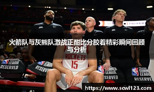 火箭队与灰熊队激战正酣比分胶着精彩瞬间回顾与分析